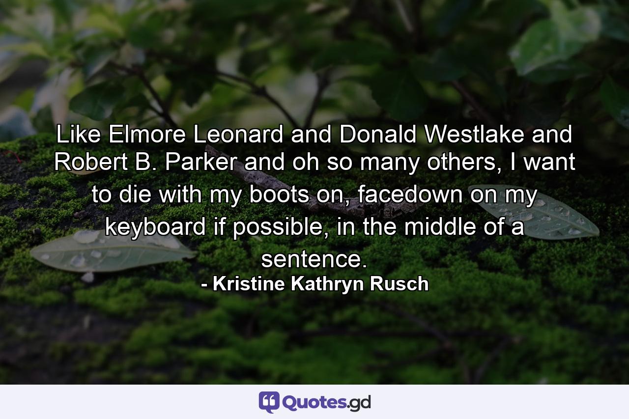 Like Elmore Leonard and Donald Westlake and Robert B. Parker and oh so many others, I want to die with my boots on, facedown on my keyboard if possible, in the middle of a sentence. - Quote by Kristine Kathryn Rusch