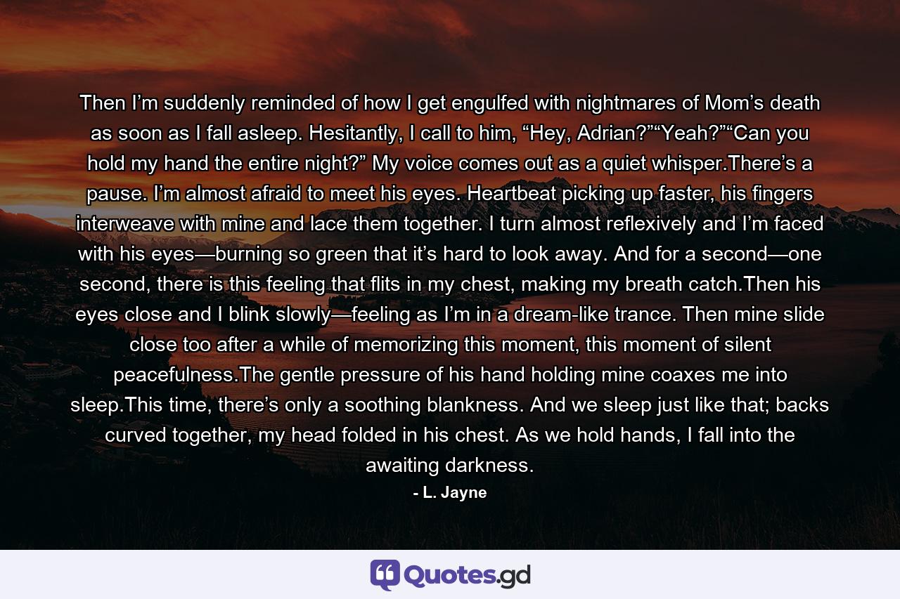 Then I’m suddenly reminded of how I get engulfed with nightmares of Mom’s death as soon as I fall asleep. Hesitantly, I call to him, “Hey, Adrian?”“Yeah?”“Can you hold my hand the entire night?” My voice comes out as a quiet whisper.There’s a pause. I’m almost afraid to meet his eyes. Heartbeat picking up faster, his fingers interweave with mine and lace them together. I turn almost reflexively and I’m faced with his eyes—burning so green that it’s hard to look away. And for a second—one second, there is this feeling that flits in my chest, making my breath catch.Then his eyes close and I blink slowly—feeling as I’m in a dream-like trance. Then mine slide close too after a while of memorizing this moment, this moment of silent peacefulness.The gentle pressure of his hand holding mine coaxes me into sleep.This time, there’s only a soothing blankness. And we sleep just like that; backs curved together, my head folded in his chest. As we hold hands, I fall into the awaiting darkness. - Quote by L. Jayne