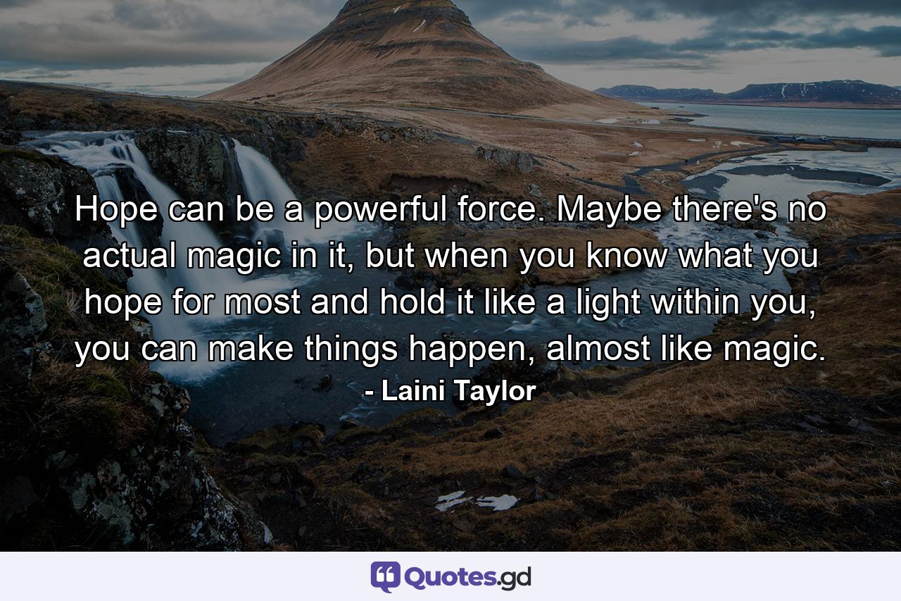 Hope can be a powerful force. Maybe there's no actual magic in it, but when you know what you hope for most and hold it like a light within you, you can make things happen, almost like magic. - Quote by Laini Taylor