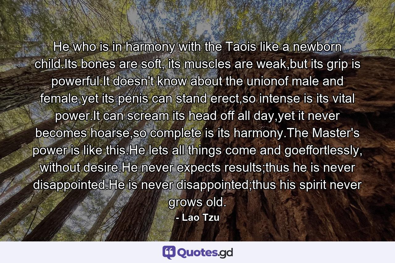 He who is in harmony with the Taois like a newborn child.Its bones are soft, its muscles are weak,but its grip is powerful.It doesn't know about the unionof male and female,yet its penis can stand erect,so intense is its vital power.It can scream its head off all day,yet it never becomes hoarse,so complete is its harmony.The Master's power is like this.He lets all things come and goeffortlessly, without desire.He never expects results;thus he is never disappointed.He is never disappointed;thus his spirit never grows old. - Quote by Lao Tzu