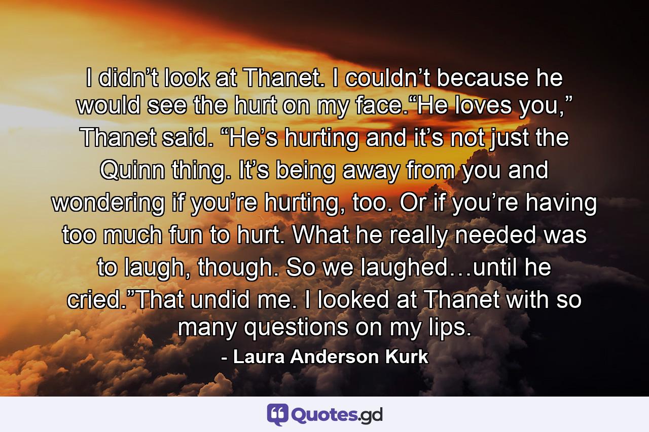 I didn’t look at Thanet. I couldn’t because he would see the hurt on my face.“He loves you,” Thanet said. “He’s hurting and it’s not just the Quinn thing. It’s being away from you and wondering if you’re hurting, too. Or if you’re having too much fun to hurt. What he really needed was to laugh, though. So we laughed…until he cried.”That undid me. I looked at Thanet with so many questions on my lips. - Quote by Laura Anderson Kurk