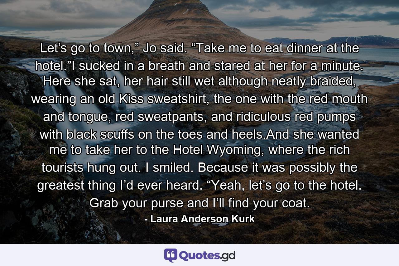 Let’s go to town,” Jo said. “Take me to eat dinner at the hotel.”I sucked in a breath and stared at her for a minute. Here she sat, her hair still wet although neatly braided, wearing an old Kiss sweatshirt, the one with the red mouth and tongue, red sweatpants, and ridiculous red pumps with black scuffs on the toes and heels.And she wanted me to take her to the Hotel Wyoming, where the rich tourists hung out. I smiled. Because it was possibly the greatest thing I’d ever heard. “Yeah, let’s go to the hotel. Grab your purse and I’ll find your coat. - Quote by Laura Anderson Kurk