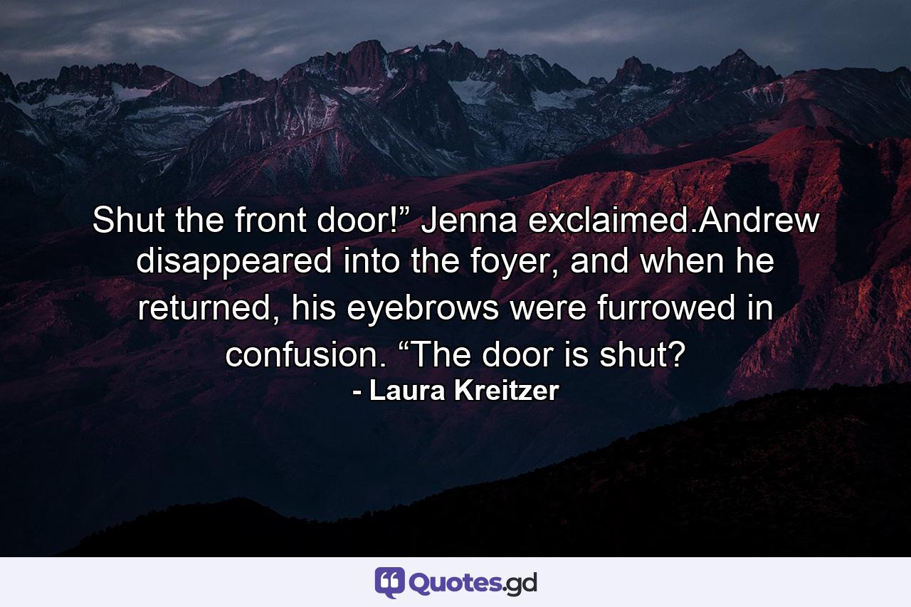 Shut the front door!” Jenna exclaimed.Andrew disappeared into the foyer, and when he returned, his eyebrows were furrowed in confusion. “The door is shut? - Quote by Laura Kreitzer