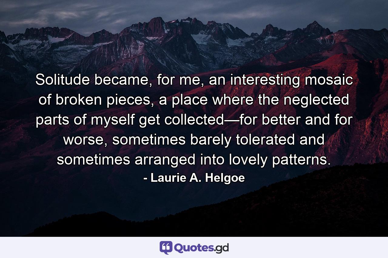 Solitude became, for me, an interesting mosaic of broken pieces, a place where the neglected parts of myself get collected—for better and for worse, sometimes barely tolerated and sometimes arranged into lovely patterns. - Quote by Laurie A. Helgoe