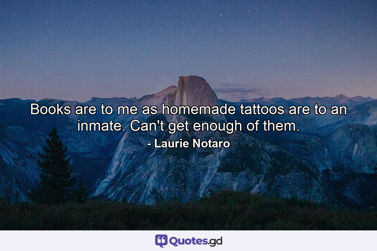 Books are to me as homemade tattoos are to an inmate. Can't get enough of them. - Quote by Laurie Notaro