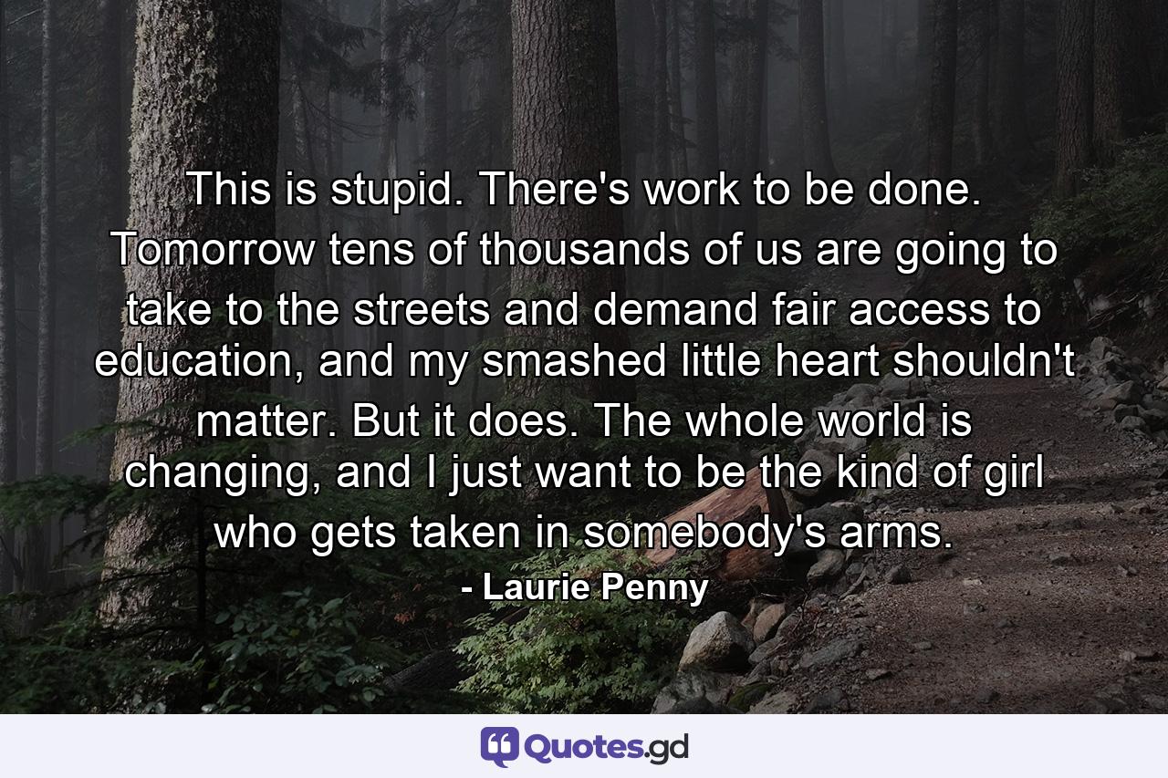 This is stupid. There's work to be done. Tomorrow tens of thousands of us are going to take to the streets and demand fair access to education, and my smashed little heart shouldn't matter. But it does. The whole world is changing, and I just want to be the kind of girl who gets taken in somebody's arms. - Quote by Laurie Penny