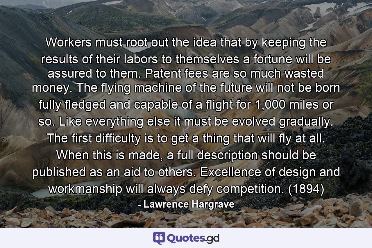 Workers must root out the idea that by keeping the results of their labors to themselves a fortune will be assured to them. Patent fees are so much wasted money. The flying machine of the future will not be born fully fledged and capable of a flight for 1,000 miles or so. Like everything else it must be evolved gradually. The first difficulty is to get a thing that will fly at all. When this is made, a full description should be published as an aid to others. Excellence of design and workmanship will always defy competition. (1894) - Quote by Lawrence Hargrave