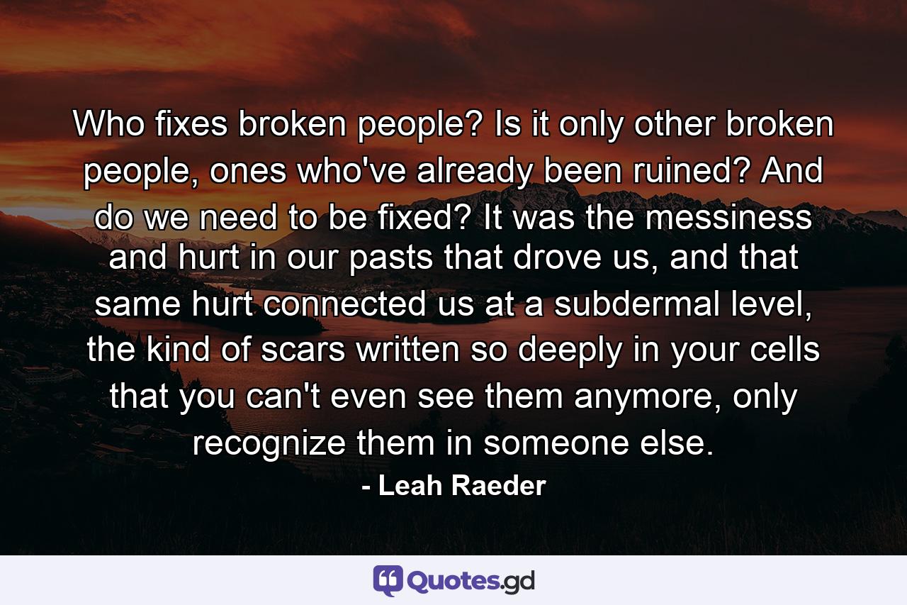 Who fixes broken people? Is it only other broken people, ones who've already been ruined? And do we need to be fixed? It was the messiness and hurt in our pasts that drove us, and that same hurt connected us at a subdermal level, the kind of scars written so deeply in your cells that you can't even see them anymore, only recognize them in someone else. - Quote by Leah Raeder