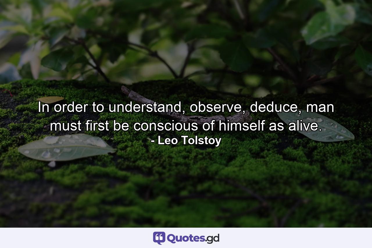 In order to understand, observe, deduce, man must first be conscious of himself as alive. - Quote by Leo Tolstoy