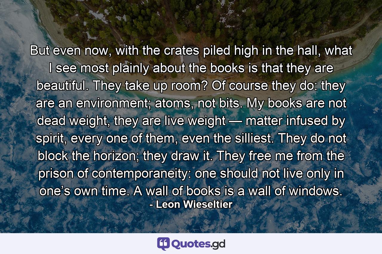 But even now, with the crates piled high in the hall, what I see most plainly about the books is that they are beautiful. They take up room? Of course they do: they are an environment; atoms, not bits. My books are not dead weight, they are live weight — matter infused by spirit, every one of them, even the silliest. They do not block the horizon; they draw it. They free me from the prison of contemporaneity: one should not live only in one’s own time. A wall of books is a wall of windows. - Quote by Leon Wieseltier