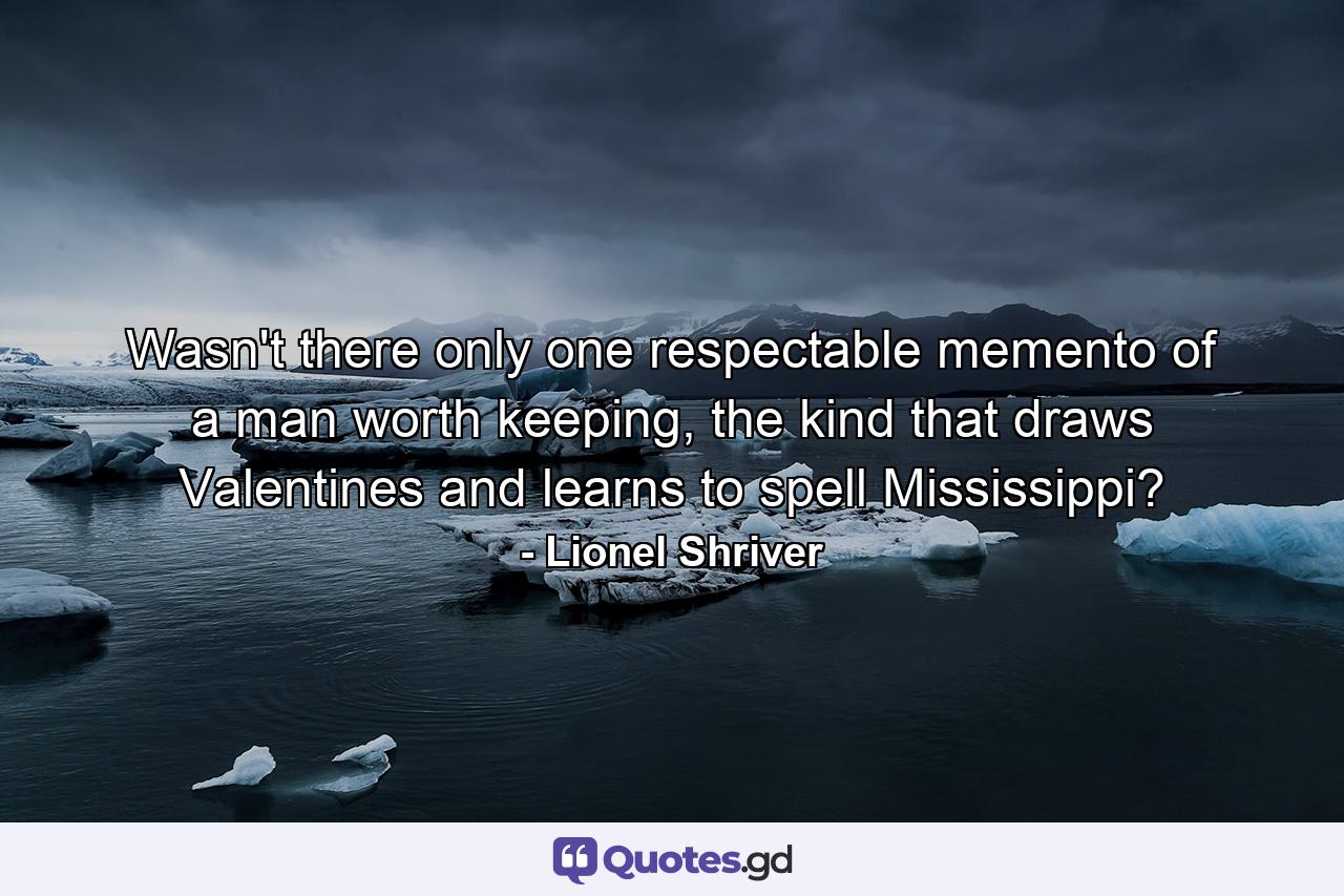 Wasn't there only one respectable memento of a man worth keeping, the kind that draws Valentines and learns to spell Mississippi? - Quote by Lionel Shriver