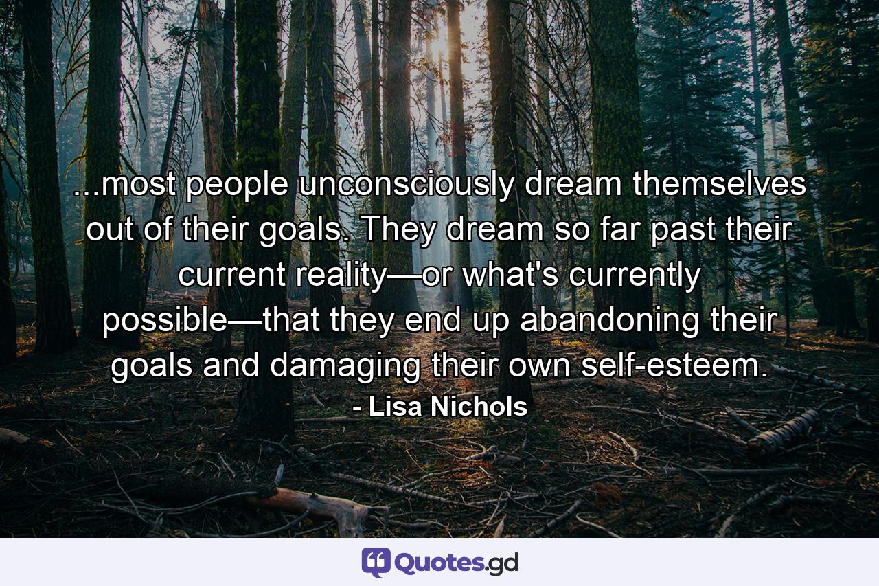 ...most people unconsciously dream themselves out of their goals. They dream so far past their current reality—or what's currently possible—that they end up abandoning their goals and damaging their own self-esteem. - Quote by Lisa Nichols