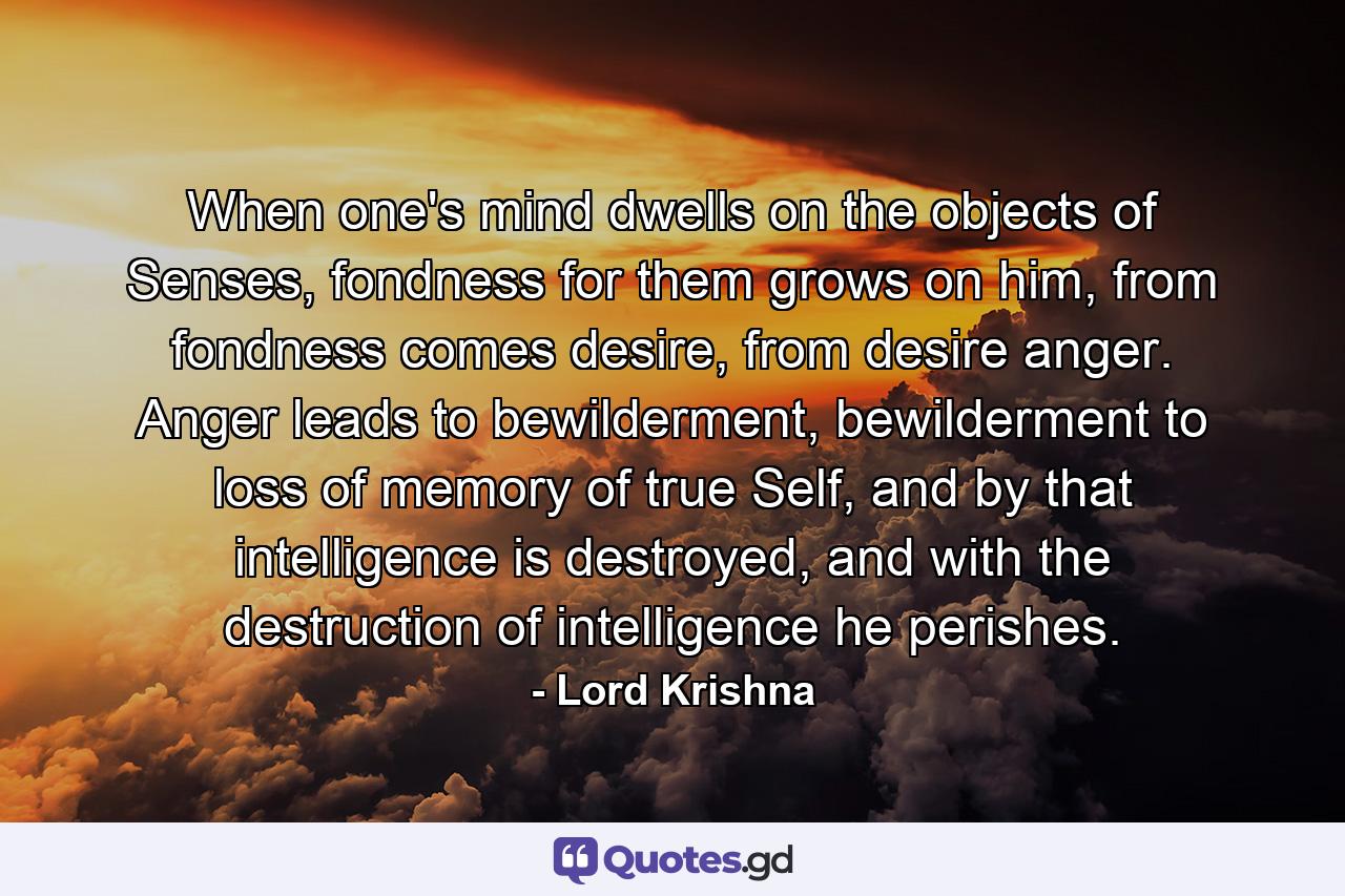 When one's mind dwells on the objects of Senses, fondness for them grows on him, from fondness comes desire, from desire anger. Anger leads to bewilderment, bewilderment to loss of memory of true Self, and by that intelligence is destroyed, and with the destruction of intelligence he perishes. - Quote by Lord Krishna