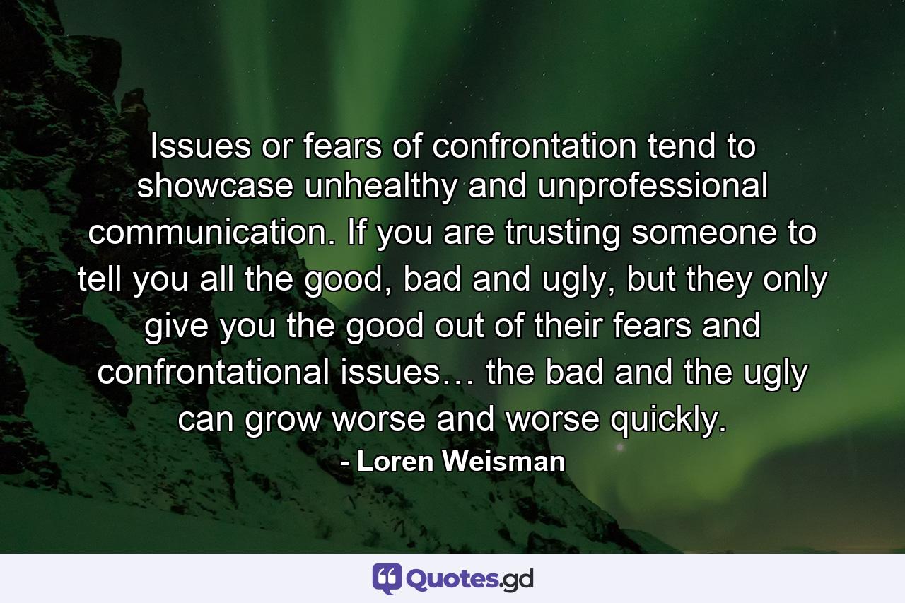 Issues or fears of confrontation tend to showcase unhealthy and unprofessional communication. If you are trusting someone to tell you all the good, bad and ugly, but they only give you the good out of their fears and confrontational issues… the bad and the ugly can grow worse and worse quickly. - Quote by Loren Weisman