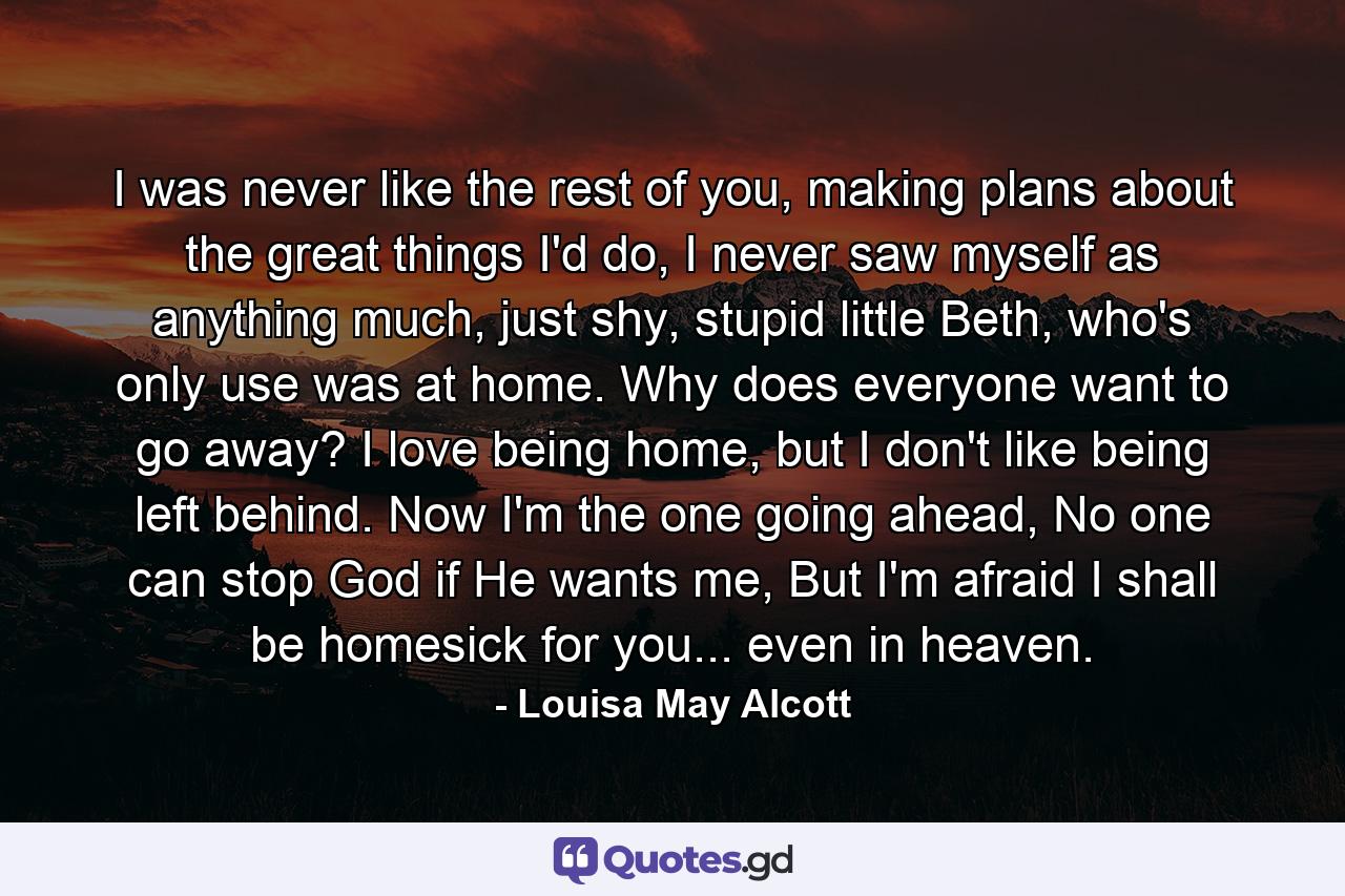 I was never like the rest of you, making plans about the great things I'd do, I never saw myself as anything much, just shy, stupid little Beth, who's only use was at home. Why does everyone want to go away? I love being home, but I don't like being left behind. Now I'm the one going ahead, No one can stop God if He wants me, But I'm afraid I shall be homesick for you... even in heaven. - Quote by Louisa May Alcott