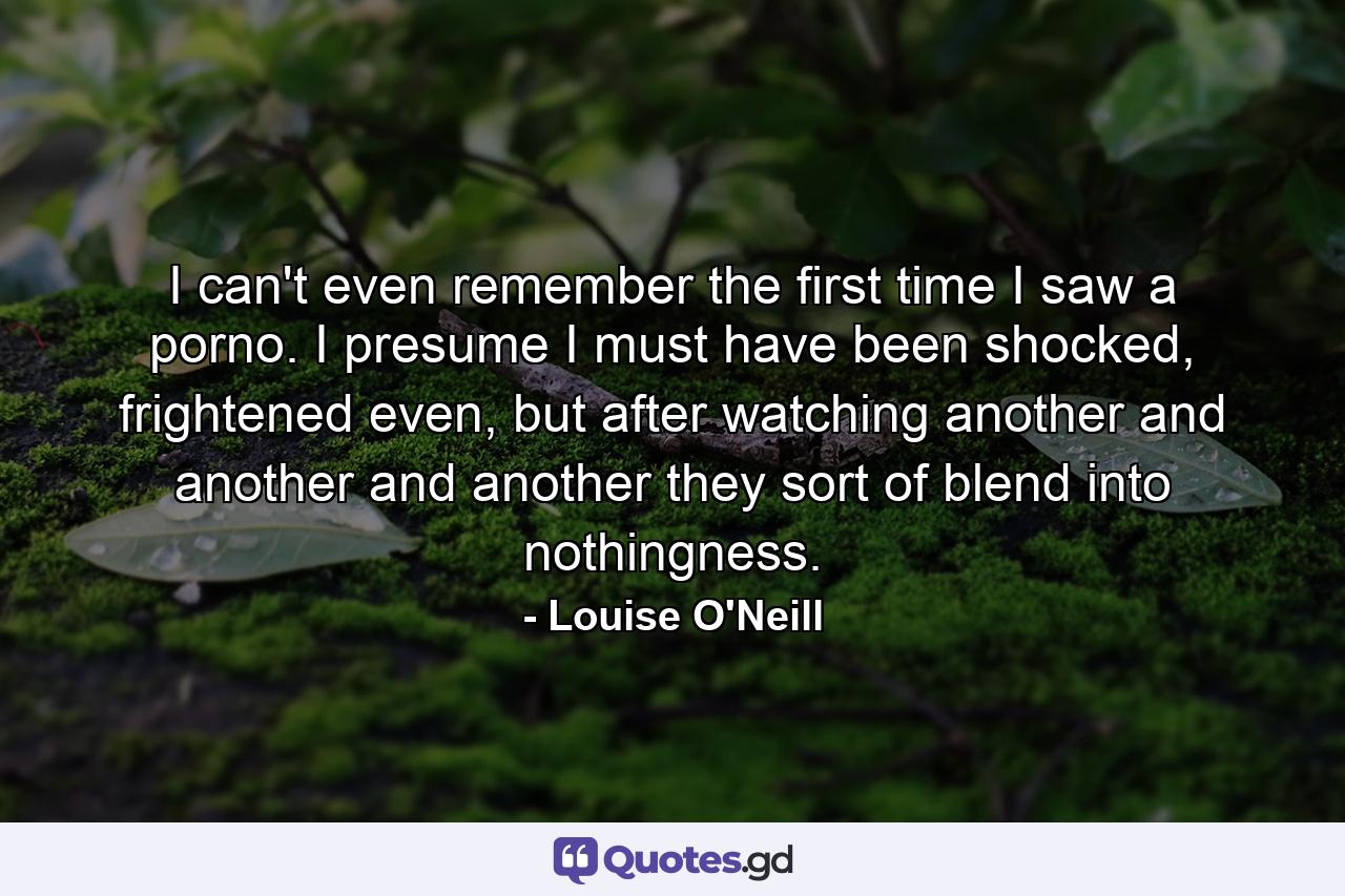 I can't even remember the first time I saw a porno. I presume I must have been shocked, frightened even, but after watching another and another and another they sort of blend into nothingness. - Quote by Louise O'Neill