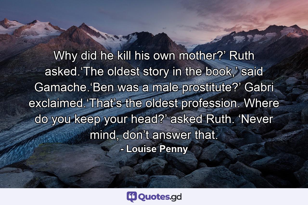 Why did he kill his own mother?’ Ruth asked.‘The oldest story in the book,’ said Gamache.‘Ben was a male prostitute?’ Gabri exclaimed.‘That’s the oldest profession. Where do you keep your head?’ asked Ruth. ‘Never mind, don’t answer that. - Quote by Louise Penny