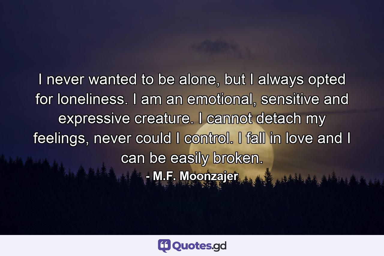 I never wanted to be alone, but I always opted for loneliness. I am an emotional, sensitive and expressive creature. I cannot detach my feelings, never could I control. I fall in love and I can be easily broken. - Quote by M.F. Moonzajer