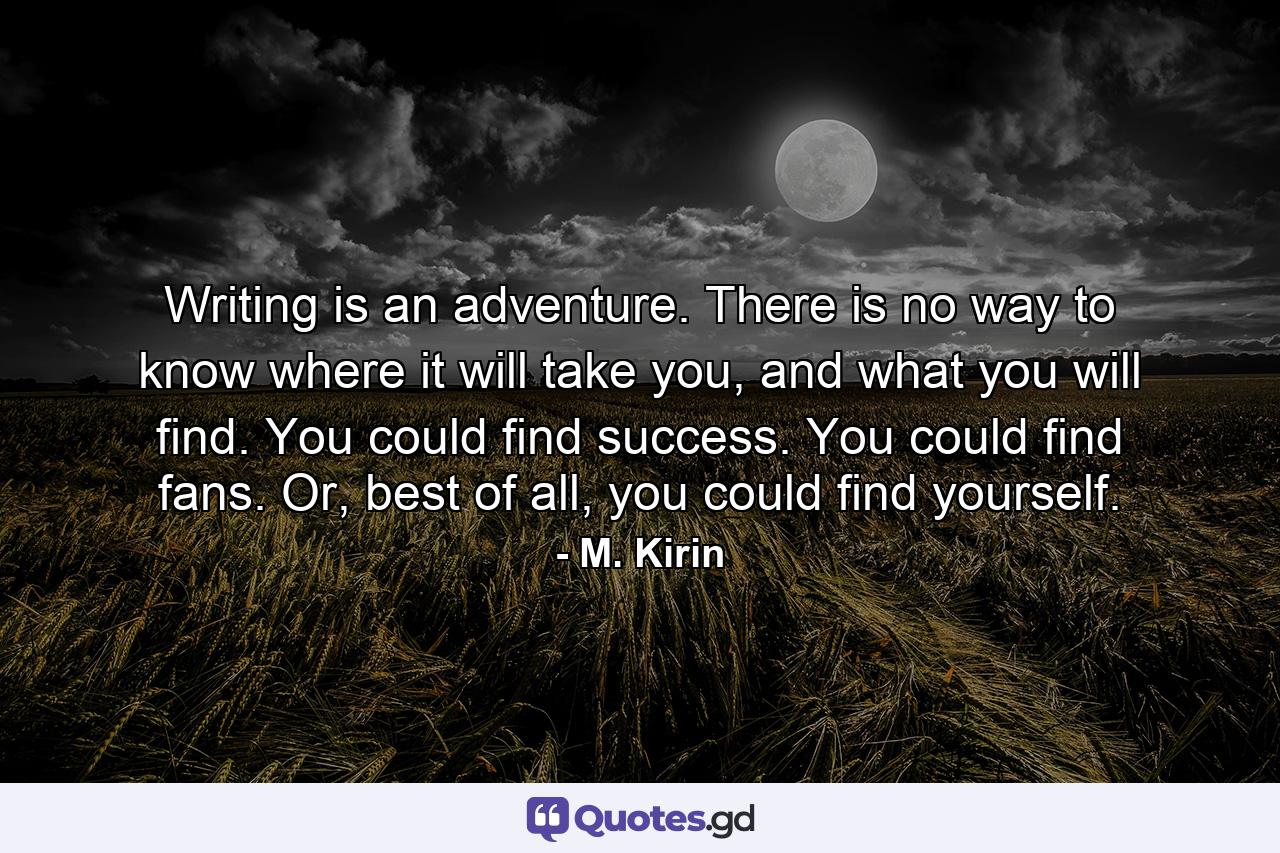 Writing is an adventure. There is no way to know where it will take you, and what you will find. You could find success. You could find fans. Or, best of all, you could find yourself. - Quote by M. Kirin