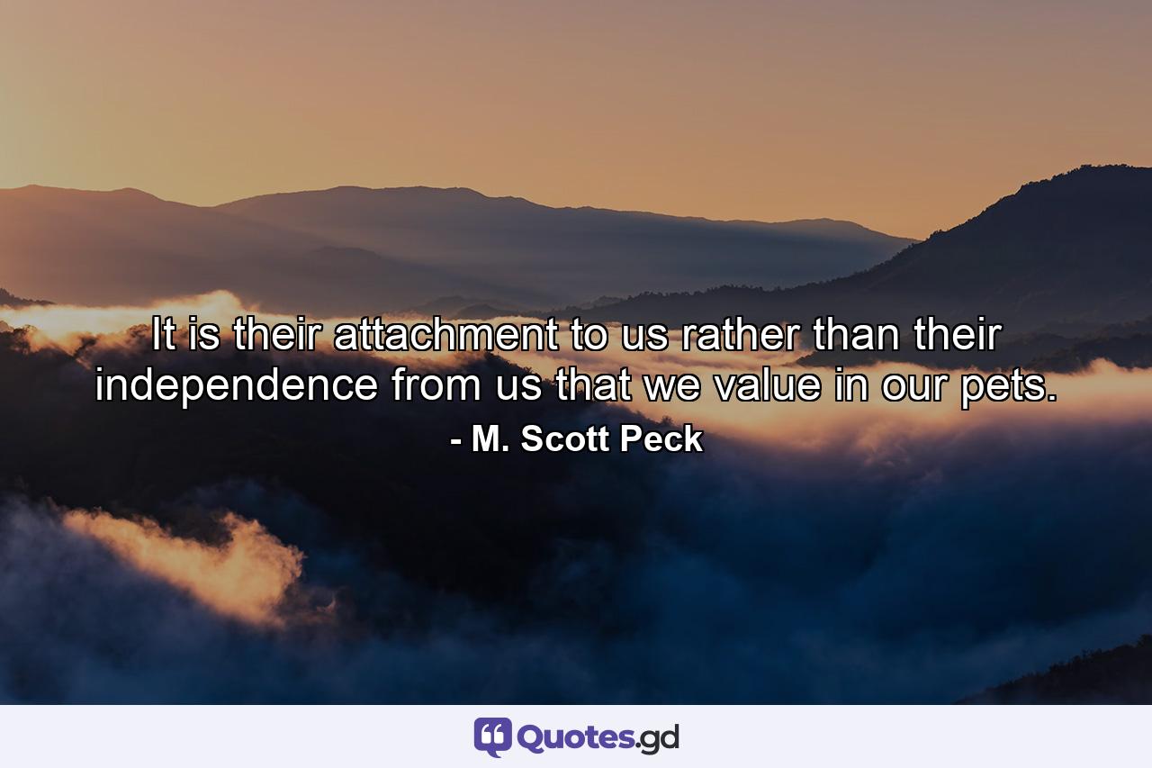 It is their attachment to us rather than their independence from us that we value in our pets. - Quote by M. Scott Peck