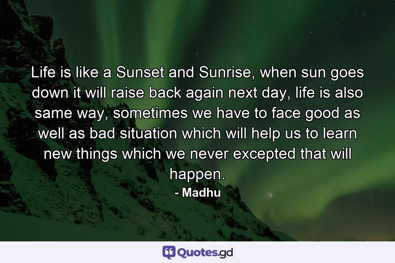 Life is like a Sunset and Sunrise, when sun goes down it will raise back again next day, life is also same way, sometimes we have to face good as well as bad situation which will help us to learn new things which we never excepted that will happen. - Quote by Madhu