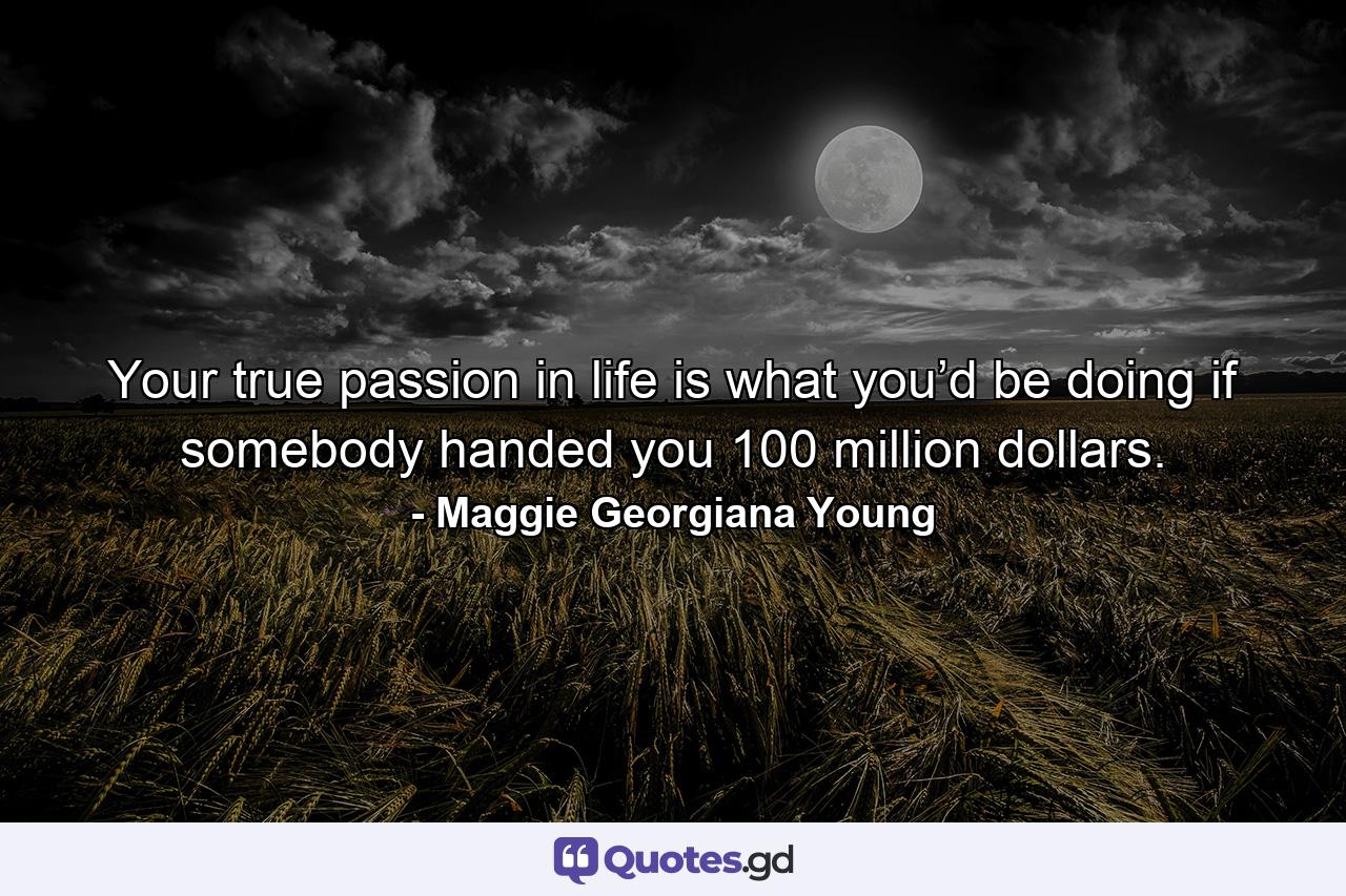 Your true passion in life is what you’d be doing if somebody handed you 100 million dollars. - Quote by Maggie Georgiana Young