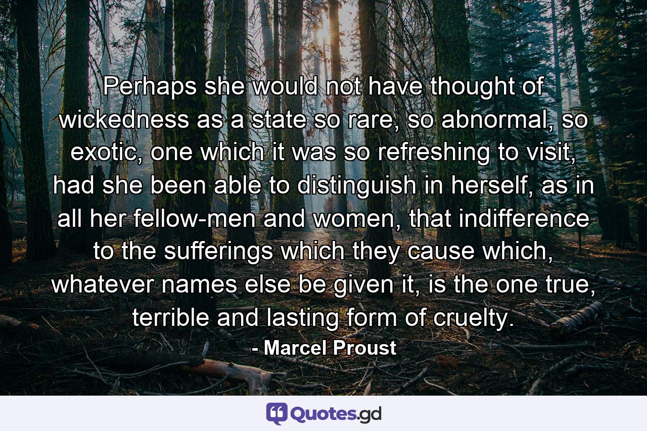 Perhaps she would not have thought of wickedness as a state so rare, so abnormal, so exotic, one which it was so refreshing to visit, had she been able to distinguish in herself, as in all her fellow-men and women, that indifference to the sufferings which they cause which, whatever names else be given it, is the one true, terrible and lasting form of cruelty. - Quote by Marcel Proust