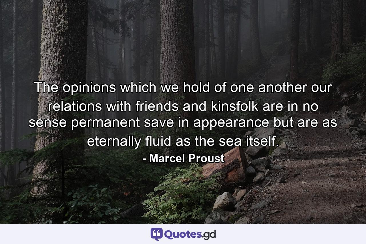 The opinions which we hold of one another  our relations with friends and kinsfolk are in no sense permanent  save in appearance  but are as eternally fluid as the sea itself. - Quote by Marcel Proust