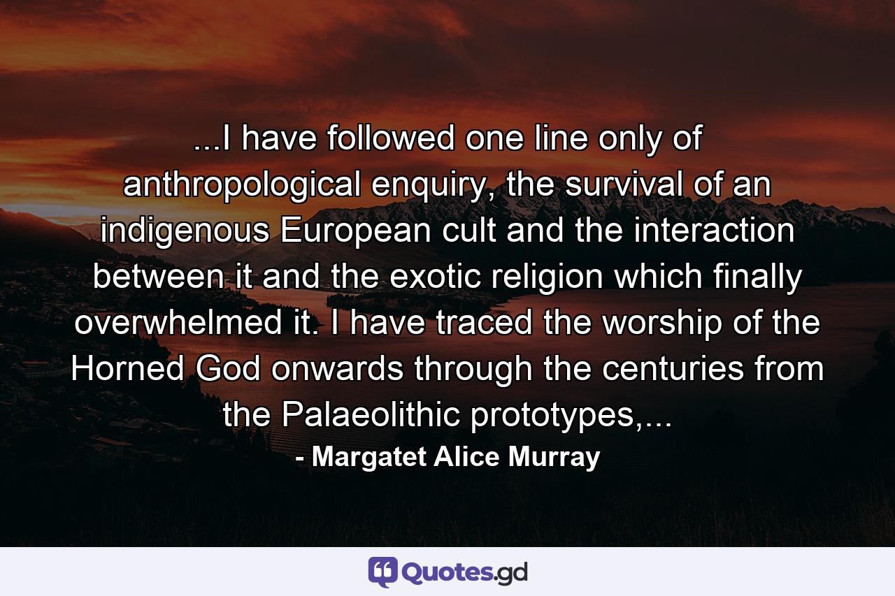 ...I have followed one line only of anthropological enquiry, the survival of an indigenous European cult and the interaction between it and the exotic religion which finally overwhelmed it. I have traced the worship of the Horned God onwards through the centuries from the Palaeolithic prototypes,... - Quote by Margatet Alice Murray