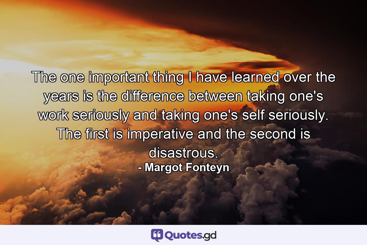 The one important thing I have learned over the years is the difference between taking one's work seriously  and taking one's self seriously. The first is imperative  and the second is disastrous. - Quote by Margot Fonteyn