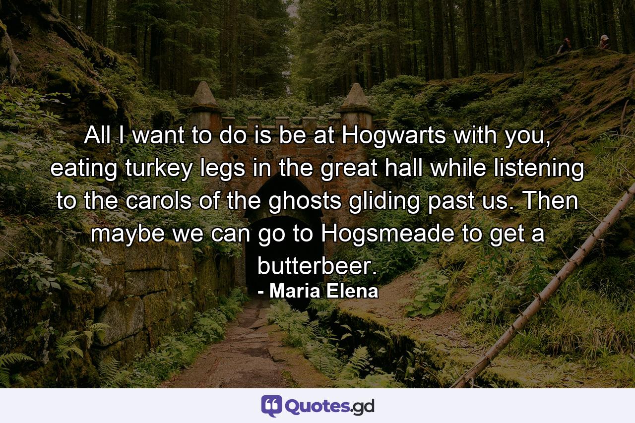 All I want to do is be at Hogwarts with you, eating turkey legs in the great hall while listening to the carols of the ghosts gliding past us. Then maybe we can go to Hogsmeade to get a butterbeer. - Quote by Maria Elena