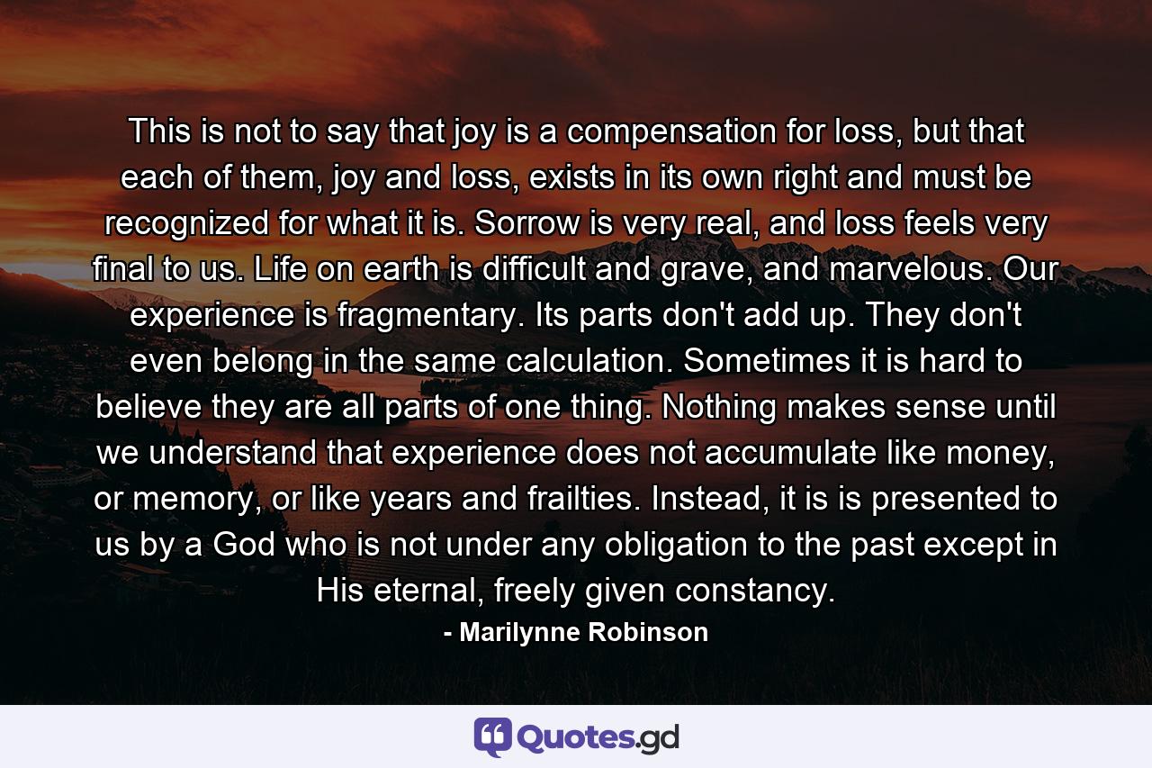 This is not to say that joy is a compensation for loss, but that each of them, joy and loss, exists in its own right and must be recognized for what it is. Sorrow is very real, and loss feels very final to us. Life on earth is difficult and grave, and marvelous. Our experience is fragmentary. Its parts don't add up. They don't even belong in the same calculation. Sometimes it is hard to believe they are all parts of one thing. Nothing makes sense until we understand that experience does not accumulate like money, or memory, or like years and frailties. Instead, it is is presented to us by a God who is not under any obligation to the past except in His eternal, freely given constancy. - Quote by Marilynne Robinson