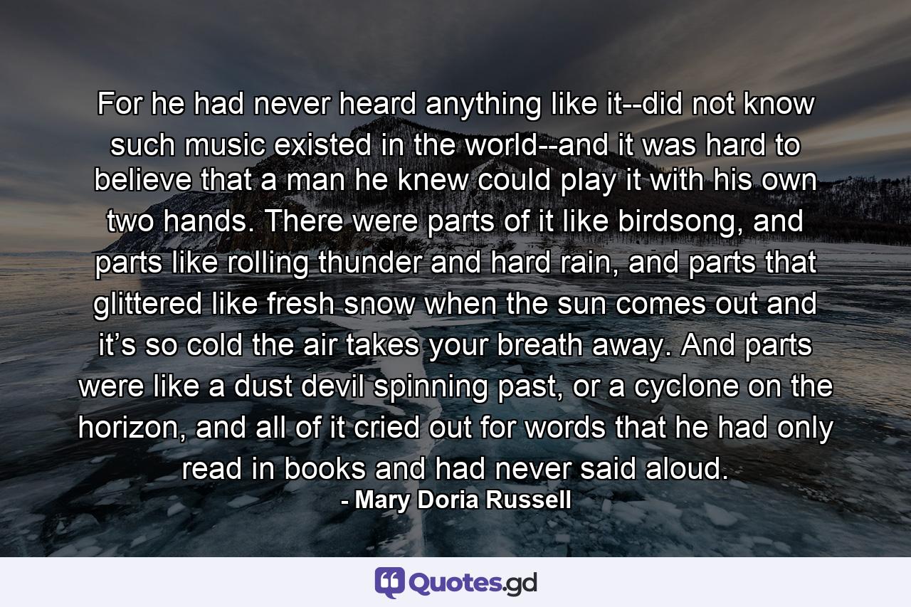 For he had never heard anything like it--did not know such music existed in the world--and it was hard to believe that a man he knew could play it with his own two hands. There were parts of it like birdsong, and parts like rolling thunder and hard rain, and parts that glittered like fresh snow when the sun comes out and it’s so cold the air takes your breath away. And parts were like a dust devil spinning past, or a cyclone on the horizon, and all of it cried out for words that he had only read in books and had never said aloud. - Quote by Mary Doria Russell