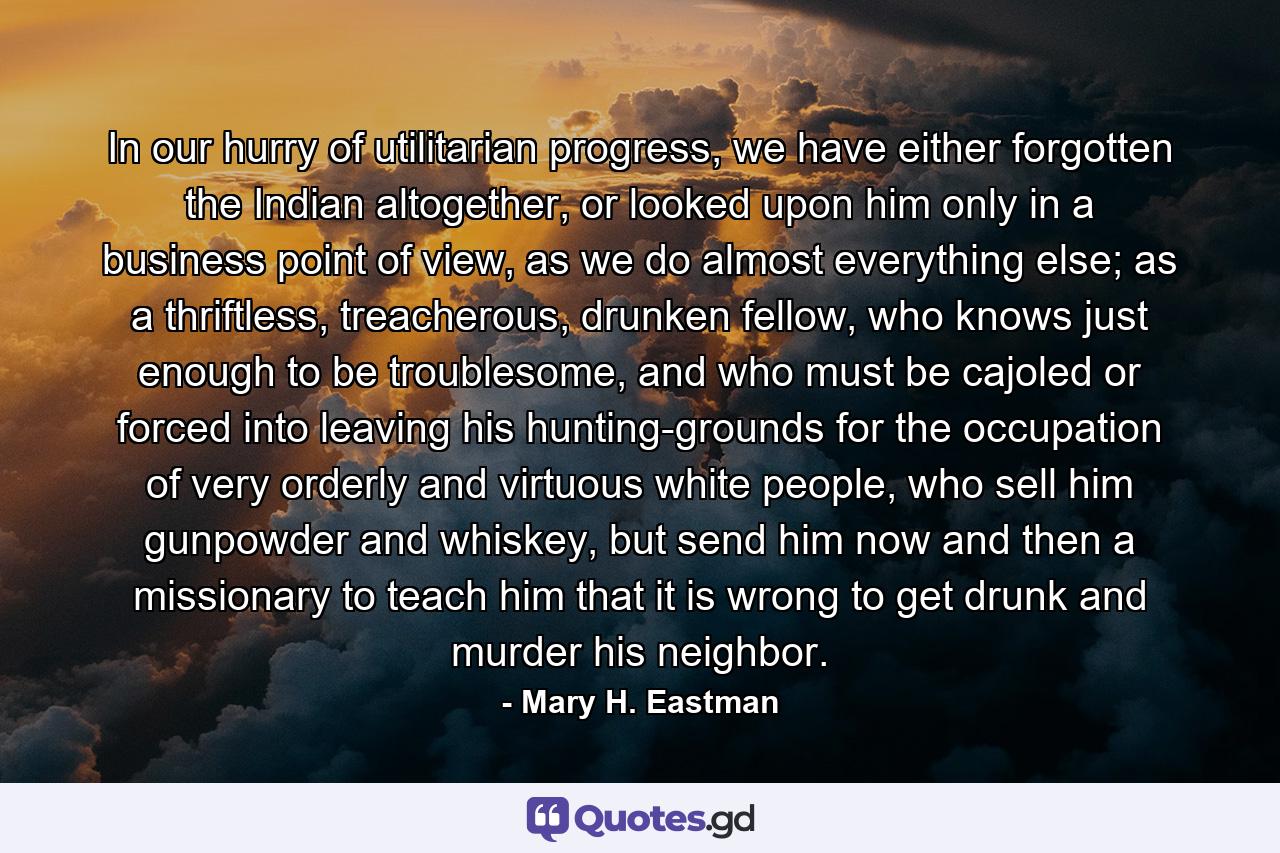 In our hurry of utilitarian progress, we have either forgotten the Indian altogether, or looked upon him only in a business point of view, as we do almost everything else; as a thriftless, treacherous, drunken fellow, who knows just enough to be troublesome, and who must be cajoled or forced into leaving his hunting-grounds for the occupation of very orderly and virtuous white people, who sell him gunpowder and whiskey, but send him now and then a missionary to teach him that it is wrong to get drunk and murder his neighbor. - Quote by Mary H. Eastman