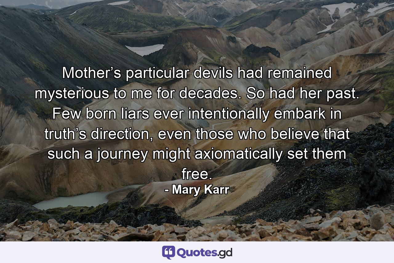 Mother’s particular devils had remained mysterious to me for decades. So had her past. Few born liars ever intentionally embark in truth’s direction, even those who believe that such a journey might axiomatically set them free. - Quote by Mary Karr