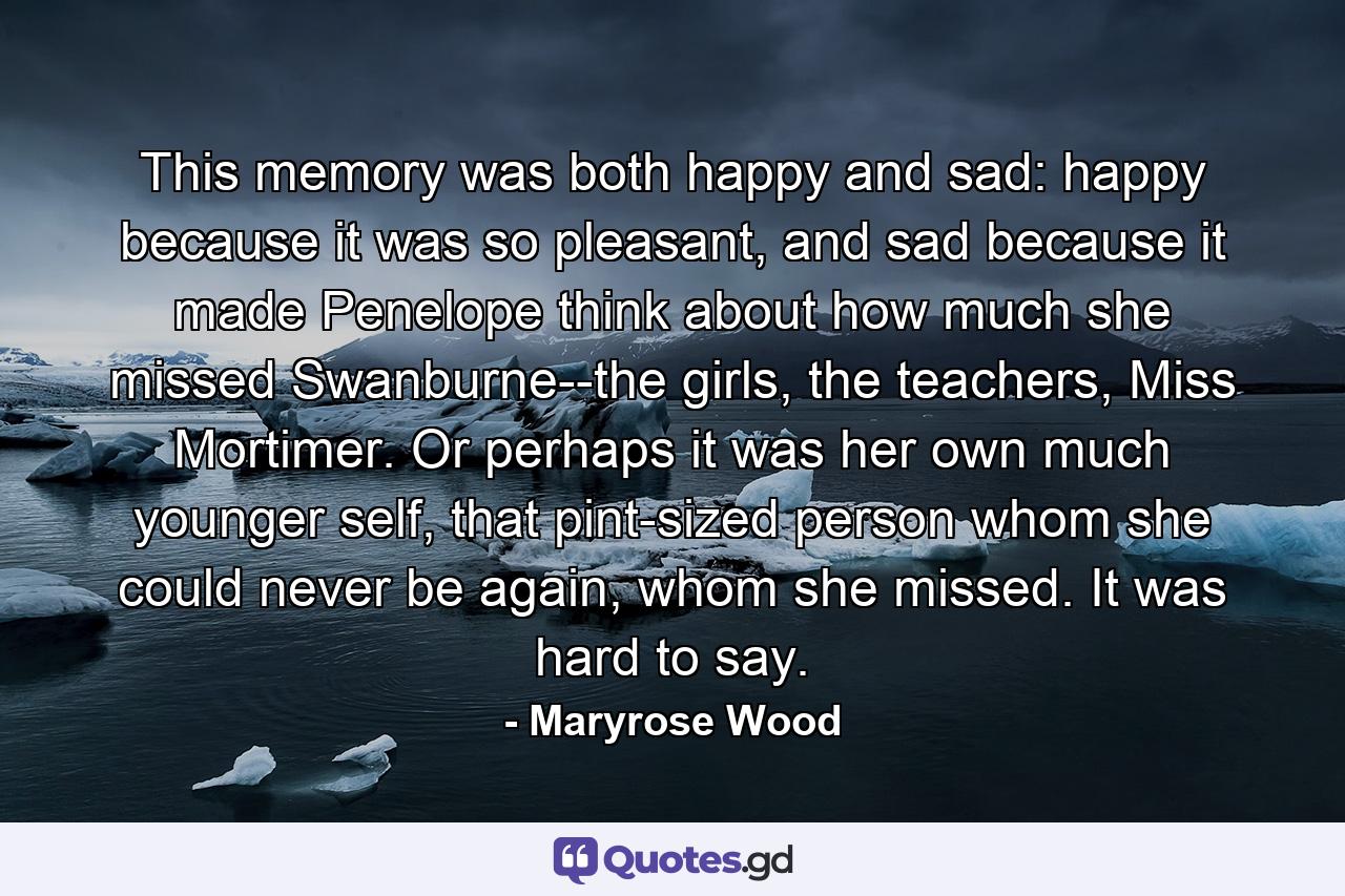 This memory was both happy and sad: happy because it was so pleasant, and sad because it made Penelope think about how much she missed Swanburne--the girls, the teachers, Miss Mortimer. Or perhaps it was her own much younger self, that pint-sized person whom she could never be again, whom she missed. It was hard to say. - Quote by Maryrose Wood