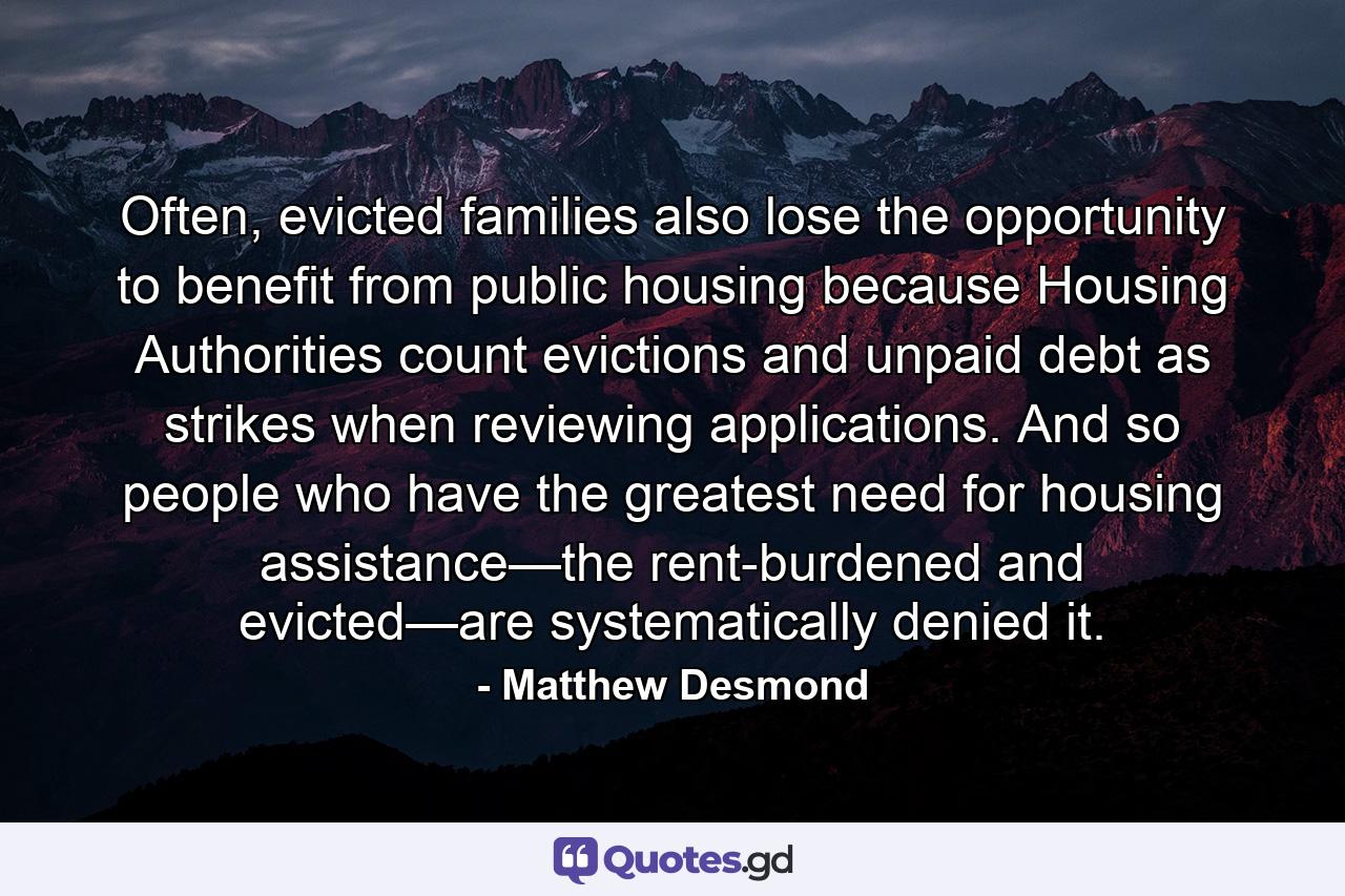 Often, evicted families also lose the opportunity to benefit from public housing because Housing Authorities count evictions and unpaid debt as strikes when reviewing applications. And so people who have the greatest need for housing assistance—the rent-burdened and evicted—are systematically denied it. - Quote by Matthew Desmond