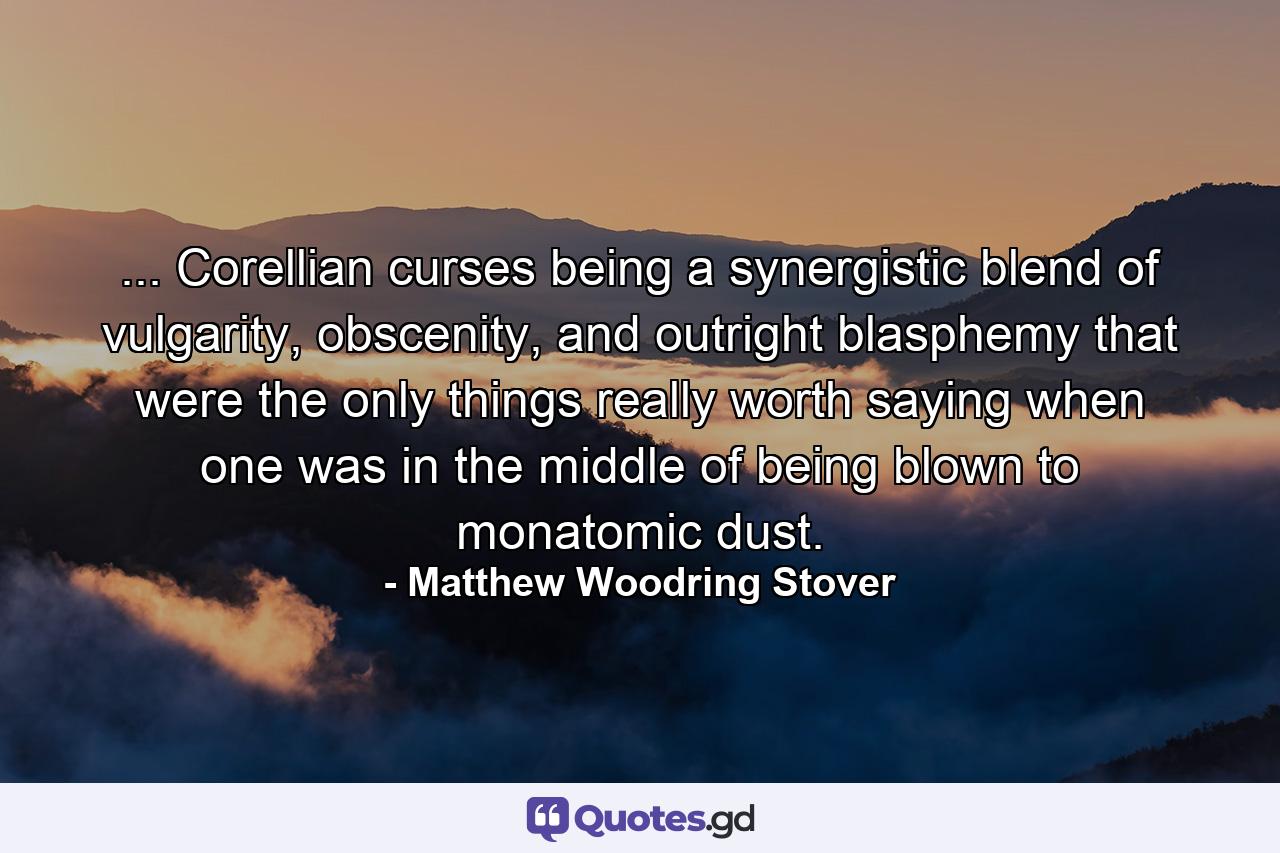 ... Corellian curses being a synergistic blend of vulgarity, obscenity, and outright blasphemy that were the only things really worth saying when one was in the middle of being blown to monatomic dust. - Quote by Matthew Woodring Stover