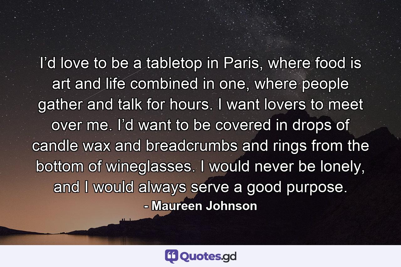 I’d love to be a tabletop in Paris, where food is art and life combined in one, where people gather and talk for hours. I want lovers to meet over me. I’d want to be covered in drops of candle wax and breadcrumbs and rings from the bottom of wineglasses. I would never be lonely, and I would always serve a good purpose. - Quote by Maureen Johnson