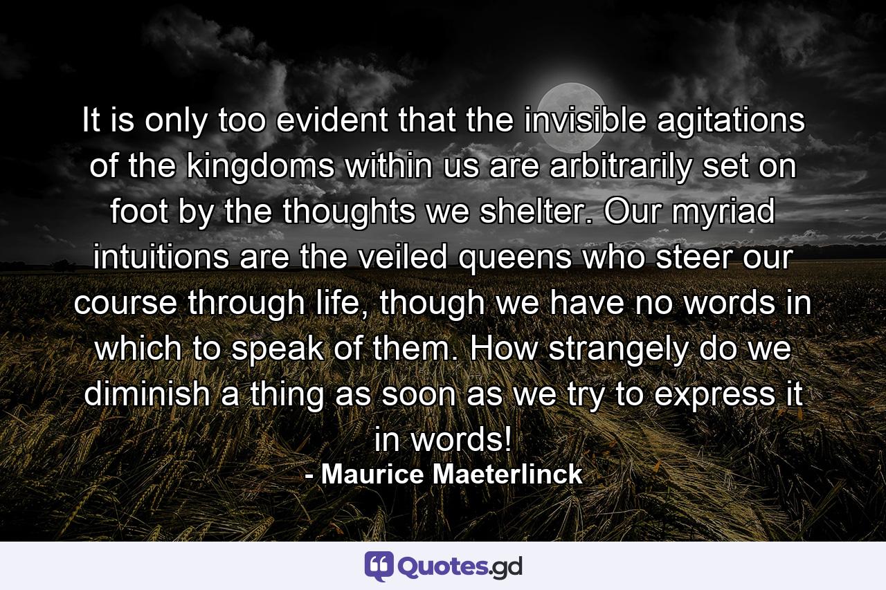 It is only too evident that the invisible agitations of the kingdoms within us are arbitrarily set on foot by the thoughts we shelter. Our myriad intuitions are the veiled queens who steer our course through life, though we have no words in which to speak of them. How strangely do we diminish a thing as soon as we try to express it in words! - Quote by Maurice Maeterlinck