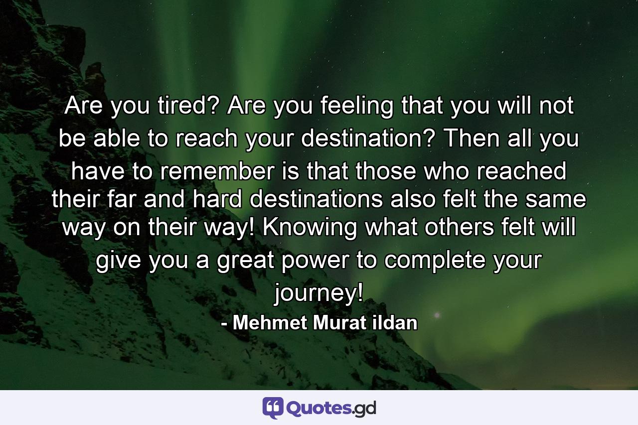 Are you tired? Are you feeling that you will not be able to reach your destination? Then all you have to remember is that those who reached their far and hard destinations also felt the same way on their way! Knowing what others felt will give you a great power to complete your journey! - Quote by Mehmet Murat ildan