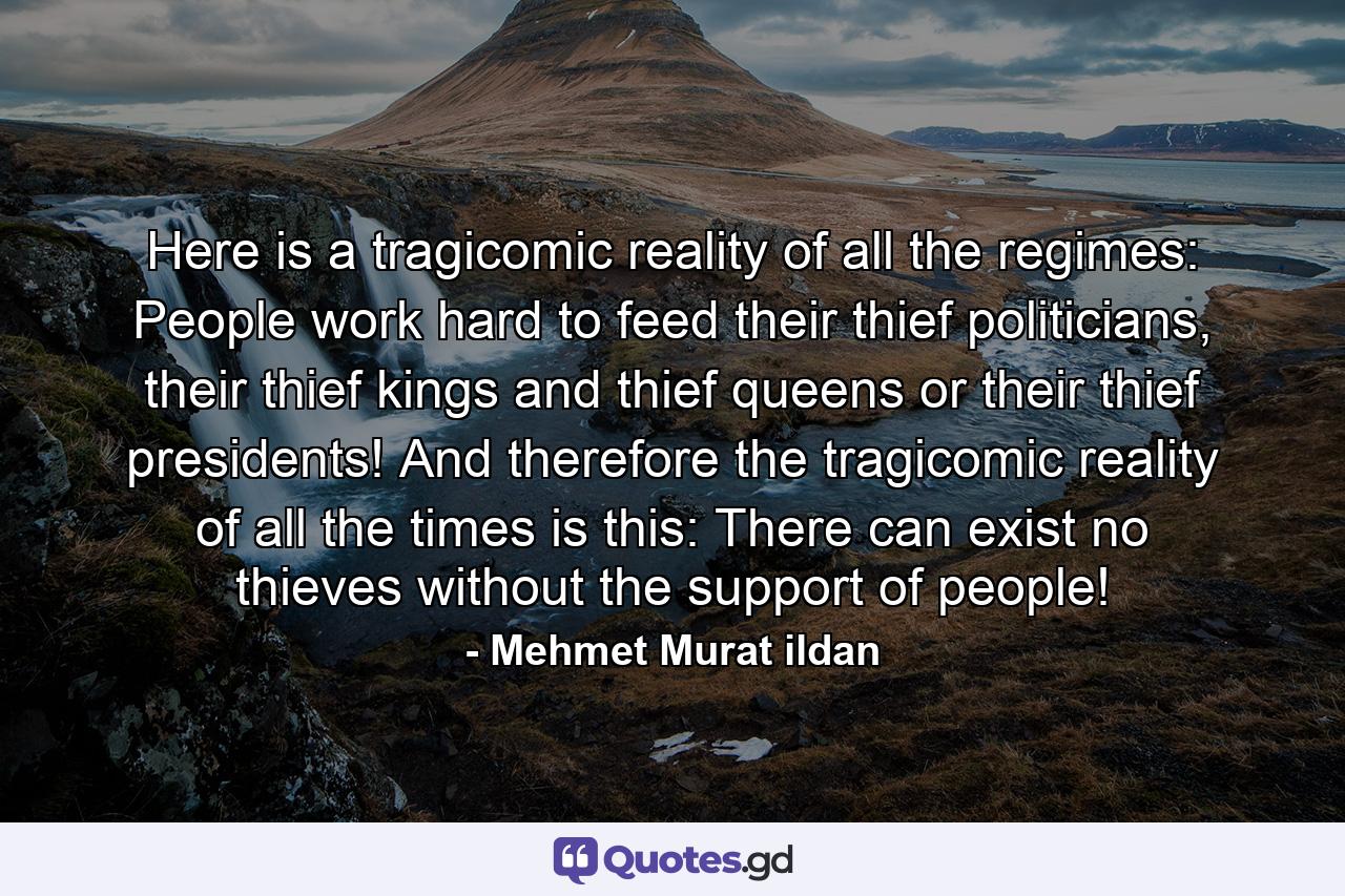 Here is a tragicomic reality of all the regimes: People work hard to feed their thief politicians, their thief kings and thief queens or their thief presidents! And therefore the tragicomic reality of all the times is this: There can exist no thieves without the support of people! - Quote by Mehmet Murat ildan