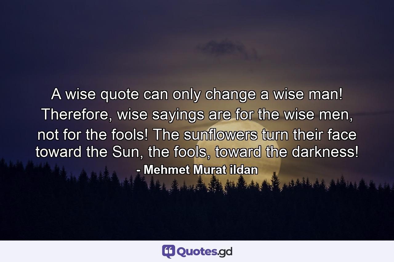 A wise quote can only change a wise man! Therefore, wise sayings are for the wise men, not for the fools! The sunflowers turn their face toward the Sun, the fools, toward the darkness! - Quote by Mehmet Murat ildan