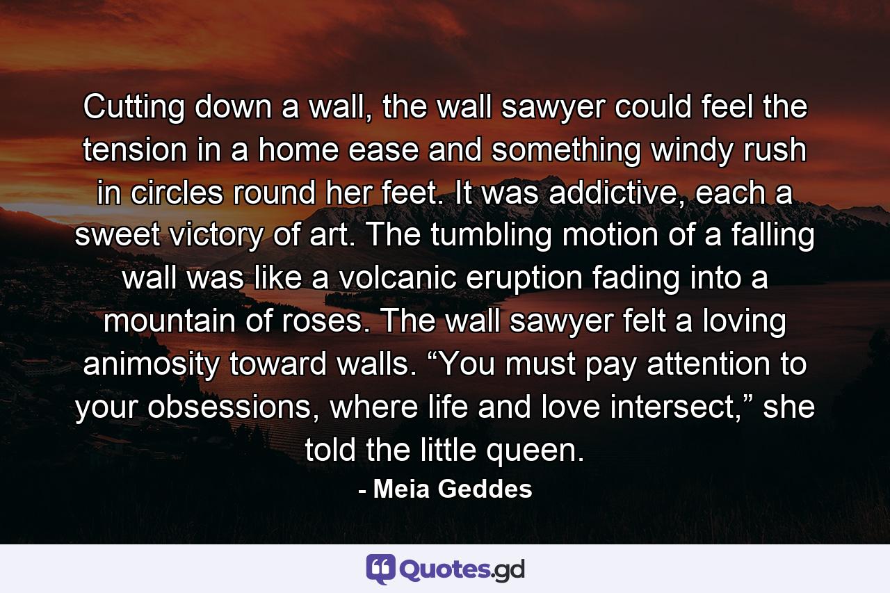 Cutting down a wall, the wall sawyer could feel the tension in a home ease and something windy rush in circles round her feet. It was addictive, each a sweet victory of art. The tumbling motion of a falling wall was like a volcanic eruption fading into a mountain of roses. The wall sawyer felt a loving animosity toward walls. “You must pay attention to your obsessions, where life and love intersect,” she told the little queen.  - Quote by Meia Geddes