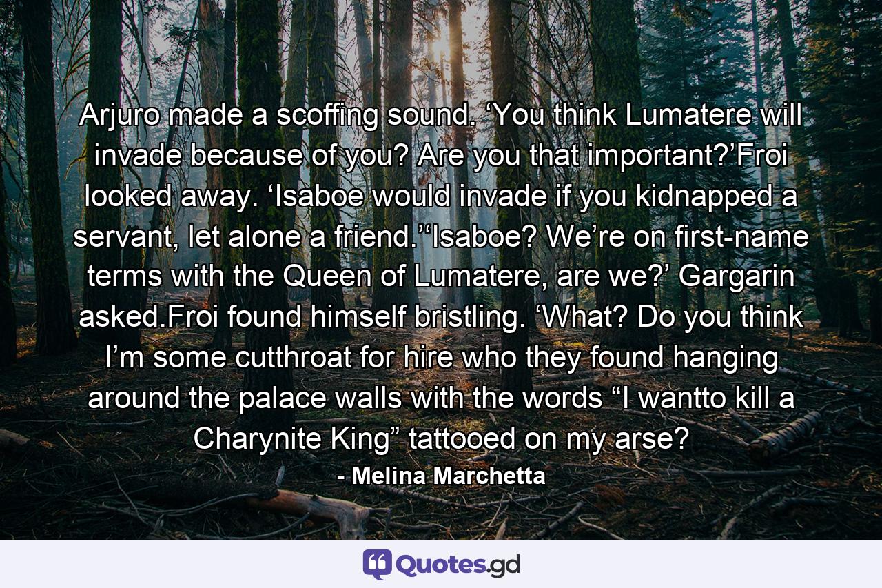 Arjuro made a scoffing sound. ‘You think Lumatere will invade because of you? Are you that important?’Froi looked away. ‘Isaboe would invade if you kidnapped a servant, let alone a friend.’‘Isaboe? We’re on first-name terms with the Queen of Lumatere, are we?’ Gargarin asked.Froi found himself bristling. ‘What? Do you think I’m some cutthroat for hire who they found hanging around the palace walls with the words “I wantto kill a Charynite King” tattooed on my arse? - Quote by Melina Marchetta