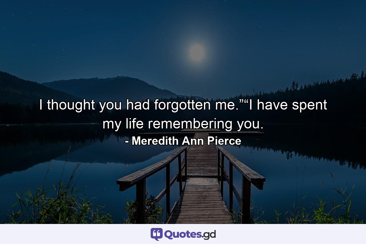 I thought you had forgotten me.”“I have spent my life remembering you. - Quote by Meredith Ann Pierce