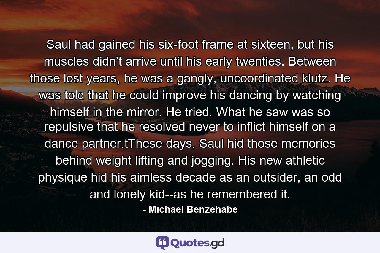 Saul had gained his six-foot frame at sixteen, but his muscles didn’t arrive until his early twenties. Between those lost years, he was a gangly, uncoordinated klutz. He was told that he could improve his dancing by watching himself in the mirror. He tried. What he saw was so repulsive that he resolved never to inflict himself on a dance partner.tThese days, Saul hid those memories behind weight lifting and jogging. His new athletic physique hid his aimless decade as an outsider, an odd and lonely kid--as he remembered it. - Quote by Michael Benzehabe