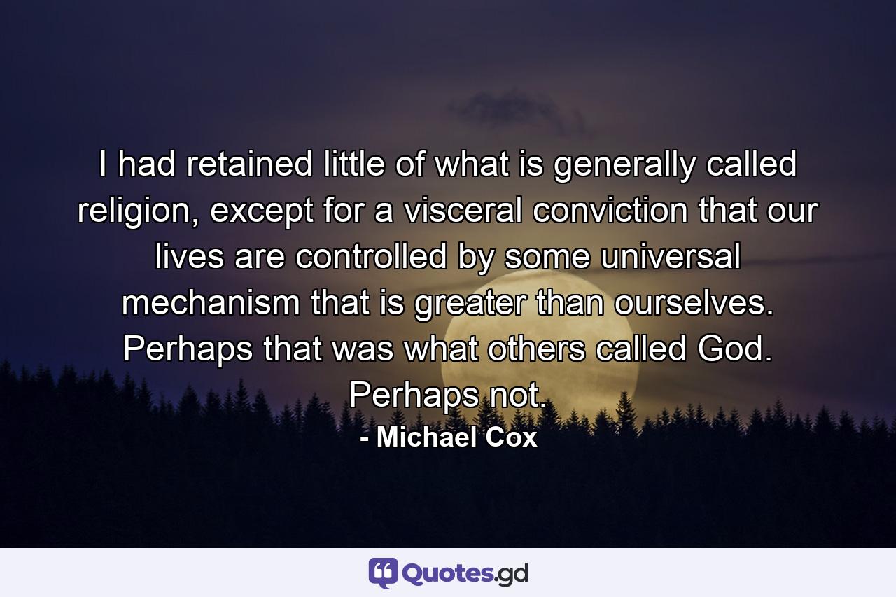 I had retained little of what is generally called religion, except for a visceral conviction that our lives are controlled by some universal mechanism that is greater than ourselves. Perhaps that was what others called God. Perhaps not. - Quote by Michael Cox