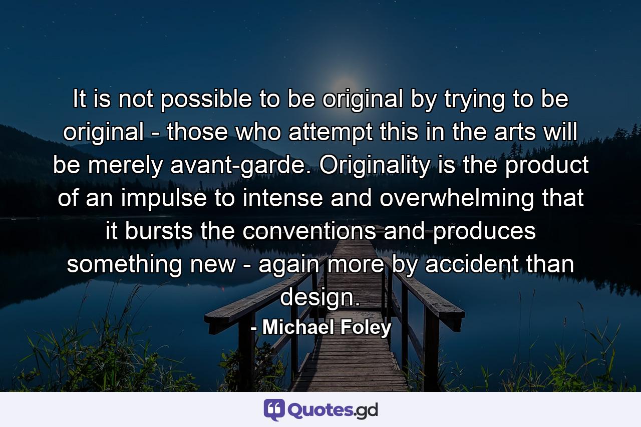 It is not possible to be original by trying to be original - those who attempt this in the arts will be merely avant-garde. Originality is the product of an impulse to intense and overwhelming that it bursts the conventions and produces something new - again more by accident than design. - Quote by Michael Foley