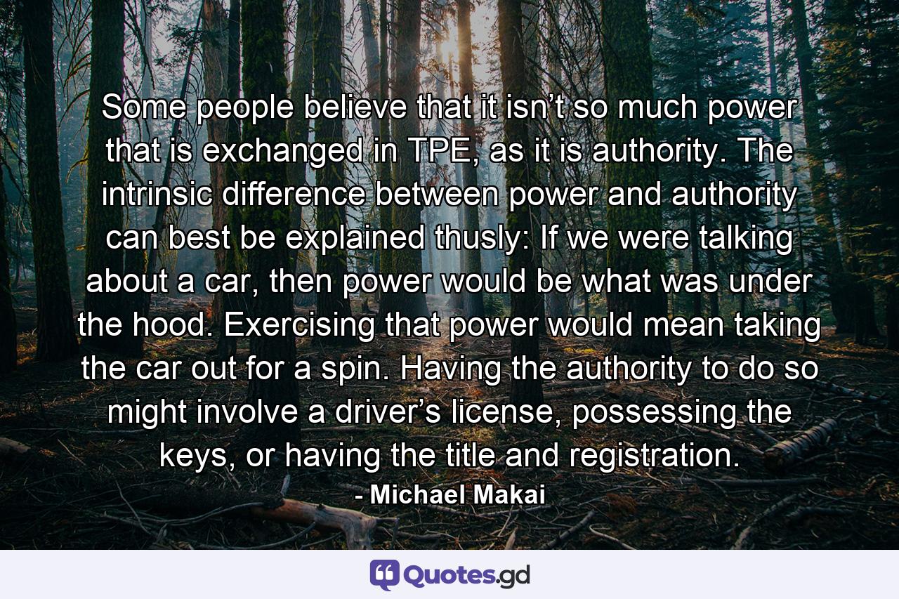 Some people believe that it isn’t so much power that is exchanged in TPE, as it is authority. The intrinsic difference between power and authority can best be explained thusly: If we were talking about a car, then power would be what was under the hood. Exercising that power would mean taking the car out for a spin. Having the authority to do so might involve a driver’s license, possessing the keys, or having the title and registration. - Quote by Michael Makai